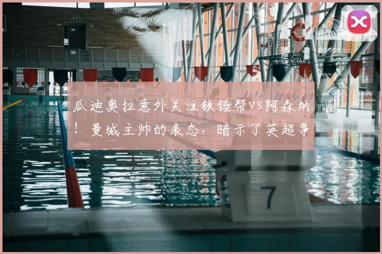 瓜迪奥拉意外关注铁锤帮vs阿森纳！曼城主帅的表态，暗示了英超争冠哪些新变数？