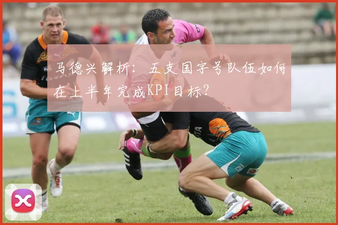 马德兴解析：五支国字号队伍如何在上半年完成KPI目标？