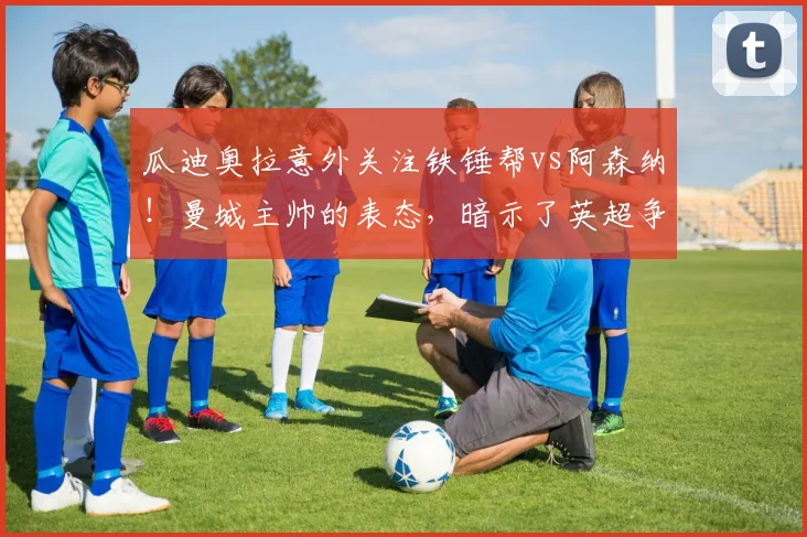 瓜迪奥拉意外关注铁锤帮vs阿森纳！曼城主帅的表态，暗示了英超争冠哪些新变数？