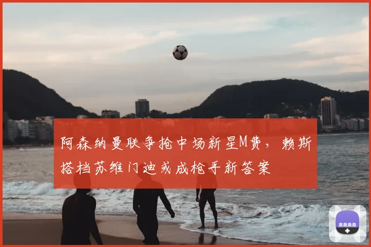 阿森纳曼联争抢中场新星M费，赖斯搭档苏维门迪或成枪手新答案