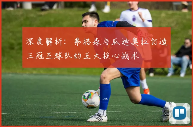 深度解析：弗格森与瓜迪奥拉打造三冠王球队的五大核心战术