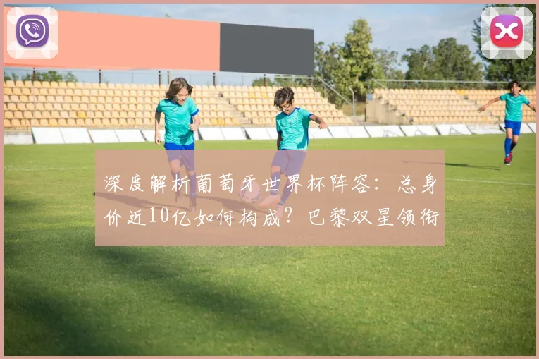 深度解析葡萄牙世界杯阵容：总身价近10亿如何构成？巴黎双星领衔，C罗身价引关注