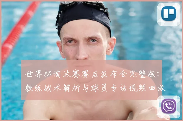 世界杯淘汰赛赛后发布会完整版：教练战术解析与球员专访视频回放