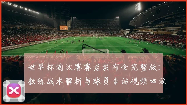 世界杯淘汰赛赛后发布会完整版：教练战术解析与球员专访视频回放