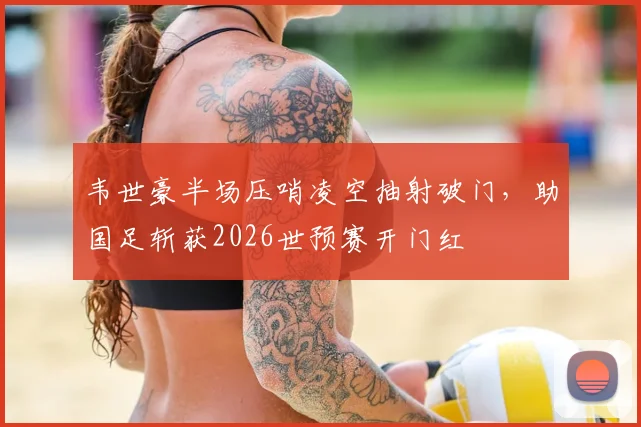 韦世豪半场压哨凌空抽射破门，助国足斩获2026世预赛开门红