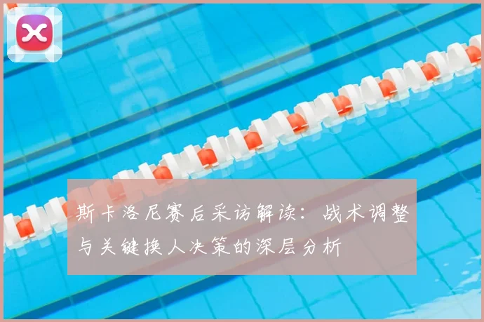 斯卡洛尼赛后采访解读：战术调整与关键换人决策的深层分析