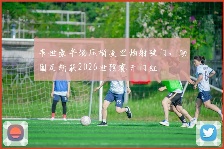 韦世豪半场压哨凌空抽射破门，助国足斩获2026世预赛开门红