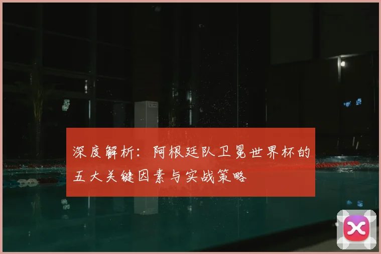 深度解析：阿根廷队卫冕世界杯的五大关键因素与实战策略