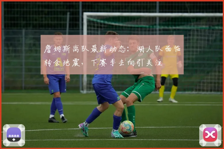詹姆斯离队最新动态：湖人队面临转会地震，下赛季去向引关注