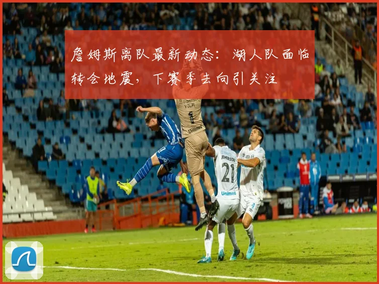 詹姆斯离队最新动态:湖人队面临转会地震,下赛季去向引关注