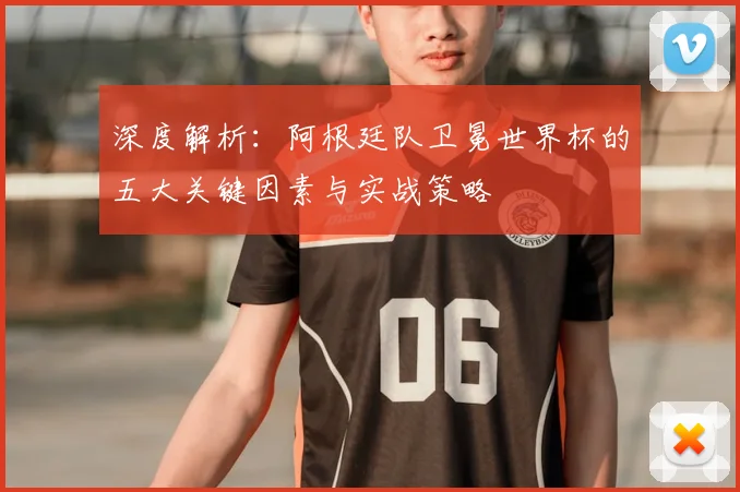深度解析：阿根廷队卫冕世界杯的五大关键因素与实战策略